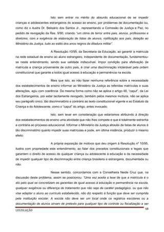Isto sem entrar no mérito do absurdo educacional de se impedir
crianças e adolescentes estrangeiros do acesso ao ensino, por problemas de documentação ou,
como diz o ilustre Dr. Belisário dos Santos Jr., representando a Comissão de Justiça e Paz, no
pedido de revogação da Res. 9/90, criando “um clima de terror entre pais, alunos, professores e
diretores, com a exigência de elaboração de listas de alunos, notificação aos pais, delação ao
Ministério da Justiça, tudo ao estilo dos anos negros da ditadura militar”.
A Resolução 10/95, da Secretaria da Educação, ao garantir a matrícula
na rede estadual de ensino ao aluno estrangeiro, independente de documentação, fundamentouse neste entendimento, sendo sua validade indiscutível. Impor condição para efetivação de
matrícula a criança proveniente de outro país, é criar uma discriminação intolerável pela ordem
constitucional que garante a todos igual acesso à educação e permanência na escola.
Mais que isto, ao não fazer nenhuma referência sobre a necessidade
dos estabelecimentos de ensino informar ao Ministério da Justiça as referidas matrículas e suas
alterações, agiu com coerência. Da mesma forma como não se aplica o artigo 48, “caput”, da Lei
dos Estrangeiros, por estar tacitamente revogado, também pelos mesmos motivos, não se aplica
seu parágrafo único, tão discriminatório e contrário ao texto constitucional vigente e ao Estatuto da
Criança e do Adolescente, como o “caput” do artigo, antes invocado.
Isto, sem levar em consideração que estaríamos atribuindo à direção
dos estabelecimentos de ensino uma atividade que não lhes compete e que é totalmente estranha
e contrária ao processo educacional. Informar o Ministério da Justiça através de listas de alunos é
tão discriminatório quanto impedir suas matrículas e pode, em última instância, produzir o mesmo
efeito.
A própria exposição de motivos que deu origem à Resolução nº 10/95,
ilustra com propriedade este entendimento, ao falar dos preceitos constitucionais e legais que
garantem o direito de acesso de qualquer criança ou adolescente à educação e da necessidade
de impedir qualquer tipo de discriminação entre criança brasileira e estrangeira, documentada ou
não.
Nesse sentido, concordamos com a Conselheira Neide Cruz que, na
discussão deste problema, assim se posicionou: “Uma vez aceita a tese de que a matrícula é o
ato pelo qual se concretizam as garantias de igual acesso à educação e permanência na escola,
qualquer exigência ou diferença de tratamento que não seja de caráter pedagógico, ou que não
vise adaptar o aluno ao currículo estabelecido, não diz respeito à função que deve ser cumprida
pela instituição escolar. A escola não deve ser um local onde os registros escolares ou a
documentação de alunos sirvam de pretexto para qualquer tipo de controle ou fiscalização a ser
LEGISLAÇÃO

68

 