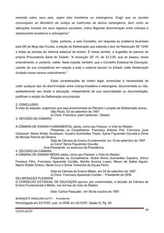 exercida sobre seus pais, sejam eles brasileiros ou estrangeiros. Exigir que as escolas
comuniquem ao Ministério da Justiça as matrículas de alunos estrangeiros, bem como as
alterações havidas em seus registros escolares, indica flagrante discriminação entre crianças e
adolescentes brasileiros e estrangeiros”
Cabe, portanto, a este Conselho, em resposta ao problema levantado
pela DE de Mogi das Cruzes, a edição de Deliberação que estenda o teor da Resolução SE 10/95
a todas as escolas do sistema estadual de ensino. É nesse sentido, a sugestão do parecer da
própria Procuradoria Geral do Estado: “A resolução SE 10, de 22.2.95, que se baseou nesse
entendimento, é, portanto, válida. Nada impede, também, que o Conselho Estadual de Educação,
usando de sua competência em relação a todo o sistema escolar no Estado, edite Deliberação
fundada nesse mesmo entendimento.”
Estas considerações de ordem legal, acrescidas à necessidade de
coibir qualquer tipo de discriminação entre criança brasileira e estrangeira, documentada ou não,
estabelecendo seu direito à educação, independente de sua nacionalidade ou documentação,
justificam a edição da Deliberação ora proposta.
2. CONCLUSÃO
À vista do exposto, sugerimos que seja encaminhado ao Plenário o projeto de Deliberação anexo.
São Paulo, 03 de setembro de 1997
a) Cons. Francisco José Carbonari - Relator
3. DECISÃO DA CÂMARA
A CÂMARA DE ENSINO FUNDAMENTAL adota, como seu Parecer, o Voto do Relator.
Presentes os Conselheiros: Francisco Antonio Poli, Francisco José
Carbonari, Marta Wolak Grosbaum, Suzana Guimarães Tripoli, Sylvia Figueiredo Gouvêa e Zilma
de Moraes Ramos de Oliveira.
Sala da Câmara de Ensino Fundamental, em 10 de setembro de 1997.
a) Consª Sylvia Figueiredo Gouvêa
Vice-Presidente, no exercício da Presidência
4. DECISÃO DA CÂMARA
A CÂMARA DE ENSINO MÉDIO adota, como seu Parecer, o Voto do Relator.
Presentes os Conselheiros: André Alvino Guimarães Caetano, Arthur
Fonseca Filho, Francisco Aparecido Cordão, Marília Ancona Lopez, Mauro de Salles Aguiar,
Nacim Walter Chieco, Neide Cruz e Sonia Teresinha de Sousa Penin.
Sala da Câmara do Ensino Médio, em 24 de setembro de 1997.
a) Cons. Francisco Aparecido Cordão - Presidente da CEM
DELIBERAÇÃO PLENÁRIA
O CONSELHO ESTADUAL DE EDUCAÇÃO aprova, por unanimidade, a decisão da Câmara de
Ensino Fundamental e Médio, nos termos do Voto do Relator.
Sala “Carlos Pasquale”, em 08 de outubro de 1997.
BERNADETE ANGELINA GATTI - Presidente
Homologada em 23/10/97, pub. no DOE em 24/10/97, Seção O, Pg. 08.
LEGISLAÇÃO

69

 