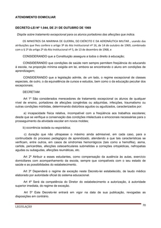 ATENDIMENTO DOMICILIAR

DECRETO-LEI Nº 1.044, DE 21 DE OUTUBRO DE 1969
Dispõe sobre tratamento excepcional para os alunos portadores das afecções que indica.
OS MINISTROS DA MARINHA DE GUERRA, DO EXÉRCITO E DA AERONÁUTICA MILITAR , usando das
atribuições que lhes confere o artigo 3º do Ato Institucional nº 16, de 14 de outubro de 1969, combinado
com o § 1º do artigo 2º do Ato Institucional nº 5, de 13 de dezembro de 1968, e
CONSIDERANDO que a Constituição assegura a todos o direito à educação;
CONSIDERANDO que condições de saúde nem sempre permitem freqüência do educando
à escola, na proporção mínima exigida em lei, embora se encontrando o aluno em condições de
aprendizagem;
CONSIDERANDO que a legislação admite, de um lado, o regime excepcional de classes
especiais, de outro, o da equivalência de cursos e estudos, bem como o da educação peculiar dos
excepcionais;
DECRETAM:
Art 1º São considerados merecedores de tratamento excepcional os alunos de qualquer
nível de ensino, portadores de afecções congênitas ou adquiridas, infecções, traumatismo ou
outras condições mórbidas, determinando distúrbios agudos ou agudizados, caracterizados por:
a) incapacidade física relativa, incompatível com a freqüência aos trabalhos escolares;
desde que se verifique a conservação das condições intelectuais e emocionais necessárias para o
prosseguimento da atividade escolar em novos moldes;
b) ocorrência isolada ou esporádica;
c) duração que não ultrapasse o máximo ainda admissível, em cada caso, para a
continuidade do processo pedagógico de aprendizado, atendendo a que tais características se
verificam, entre outros, em casos de síndromes hemorrágicos (tais como a hemofilia), asma,
cartide, pericardites, afecções osteoarticulares submetidas a correções ortopédicas, nefropatias
agudas ou subagudas, afecções reumáticas, etc.
Art 2º Atribuir a esses estudantes, como compensação da ausência às aulas, exercício
domiciliares com acompanhamento da escola, sempre que compatíveis com o seu estado de
saúde e as possibilidades do estabelecimento.
Art 3º Dependerá o regime de exceção neste Decreto-lei estabelecido, de laudo médico
elaborado por autoridade oficial do sistema educacional.
Art 4º Será da competência do Diretor do estabelecimento a autorização, à autoridade
superior imediata, do regime de exceção.
Art 5º Este Decreto-lei entrará em vigor na data de sua publicação, revogadas as
disposições em contrário.
LEGISLAÇÃO

70

 