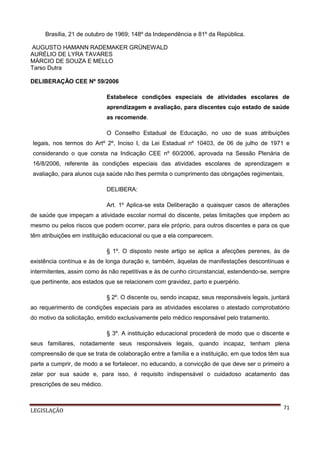 Brasília, 21 de outubro de 1969; 148º da Independência e 81º da República.
AUGUSTO HAMANN RADEMAKER GRÜNEWALD
AURÉLIO DE LYRA TAVARES
MÁRCIO DE SOUZA E MELLO
Tarso Dutra
DELIBERAÇÃO CEE Nº 59/2006
Estabelece condições especiais de atividades escolares de
aprendizagem e avaliação, para discentes cujo estado de saúde
as recomende.
O Conselho Estadual de Educação, no uso de suas atribuições
legais, nos termos do Artº 2º, Inciso I, da Lei Estadual nº 10403, de 06 de julho de 1971 e
considerando o que consta na Indicação CEE nº 60/2006, aprovada na Sessão Plenária de
16/8/2006, referente às condições especiais das atividades escolares de aprendizagem e
avaliação, para alunos cuja saúde não lhes permita o cumprimento das obrigações regimentais,
DELIBERA:
Art. 1º Aplica-se esta Deliberação a quaisquer casos de alterações
de saúde que impeçam a atividade escolar normal do discente, pelas limitações que impõem ao
mesmo ou pelos riscos que podem ocorrer, para ele próprio, para outros discentes e para os que
têm atribuições em instituição educacional ou que a ela comparecem.
§ 1º. O disposto neste artigo se aplica a afecções perenes, às de
existência contínua e às de longa duração e, também, àquelas de manifestações descontínuas e
intermitentes, assim como às não repetitivas e às de cunho circunstancial, estendendo-se, sempre
que pertinente, aos estados que se relacionem com gravidez, parto e puerpério.
§ 2º. O discente ou, sendo incapaz, seus responsáveis legais, juntará
ao requerimento de condições especiais para as atividades escolares o atestado comprobatório
do motivo da solicitação, emitido exclusivamente pelo médico responsável pelo tratamento.
§ 3º. A instituição educacional procederá de modo que o discente e
seus familiares, notadamente seus responsáveis legais, quando incapaz, tenham plena
compreensão de que se trata de colaboração entre a família e a instituição, em que todos têm sua
parte a cumprir, de modo a se fortalecer, no educando, a convicção de que deve ser o primeiro a
zelar por sua saúde e, para isso, é requisito indispensável o cuidadoso acatamento das
prescrições de seu médico.

LEGISLAÇÃO

71

 