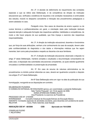 Art. 2º. A decisão de deferimento do requerimento das condições
especiais a que se refere esta Deliberação, é de competência da direção da instituição
educacional que, verificada a existência de requisitos e de condições necessárias à continuidade
dos estudos, incluirá no despacho concedente a indicação dos procedimentos pedagógicos a
serem adotados no caso.
Parágrafo único. Nos casos de discentes de ensino superior ou de
cursos técnicos e profissionalizantes em geral, a orientação dada pela instituição dedicará
especial atenção à adequada formação das respectivas aptidões, habilidades e competências, de
modo a não haver prejuízo de sua qualidade, que lhes impeça o exercício das respectivas
responsabilidades.
Art. 3º. A direção da instituição educacional, docentes e funcionários
que, por força de suas atribuições, venham a ter conhecimento do caso de exceção, devem zelar
pela confidencialidade do diagnóstico e dos dados e informações médicas que lhe sejam
inerentes, bem como pela privacidade e respeito ao discente e de seus familiares.
Art. 4º. A direção da instituição educacional, observado o disposto no
artigo 3º desta Deliberação, manterá completa e atualizada a documentação comprobatória de
cada caso, à disposição das autoridades educacionais competentes, as quais estarão igualmente
vinculadas à confidencialidade e à preservação da privacidade.
Art. 5º. Em caso de recurso de natureza administrativa ou de
procedimentos no âmbito judicial referentes ao caso, deverá ser igualmente cumprido o disposto
nos artigos 3º e 4º desta Deliberação.
Art 6º Esta Deliberação entra em vigor na data da publicação de sua
homologação, revogando-se as disposições em contrário.
DELIBERAÇÃO PLENÁRIA
O CONSELHO ESTADUAL DE EDUCAÇÃO aprova, por unanimidade, a presente Deliberação.
Sala “Carlos Pasquale”, em 16 de agosto de 2006.
SONIA APARECIDA ROMEU ALCICI
Vice-Presidente no exercício da Presidência
PROCESSO CEE Nº: 319/2006
INTERESSADA
: Conselho Estadual de Educação/Câmara de Educação Básica
ASSUNTO: Condições especiais de atividades escolares, para discentes com problema de saúde
RELATOR
: Cons. Pedro Salomão José Kassab
INDICAÇÃO CEE Nº : 60/2006

CEB

Aprovado em 16-8-2006

CONSELHO PLENO
1. RELATÓRIO
LEGISLAÇÃO

72

 