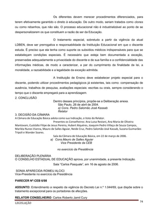 Os diferentes devem merecer procedimentos diferenciados, para
terem efetivamente garantido o direito à educação. De outro modo, seriam tratados como clones
ou como rebanhos, que não são. O processo educacional não é industrializável ao ponto de se
despersonalizarem os que constituem a razão de ser da Educação.
O tratamento especial, sobretudo a partir da vigência da atual
LDBEN, deve ser prerrogativa e responsabilidade da Instituição Educacional em que o discente
estuda. É preciso que ela tenha como suporte os subsídios médicos indispensáveis para que se
estabeleçam condições especiais. É necessário que esteja bem documentada a exceção,
preservadas adequadamente a privacidade do discente e de sua família e a confidencialidade das
informações médicas, de modo a caracterizar, a par do cumprimento da finalidade da lei, a
moralidade, a razoabilidade e a legalidade da exceção admitida.
A Instituição de Ensino deve estabelecer projeto especial para o
discente, podendo utilizar procedimentos pedagógicos já existentes, tais como: compensação de
ausência, trabalhos de pesquisa, avaliações especiais: escritas ou orais, sempre considerando o
tempo que o discente empregará para a aprendizagem.
2. CONCLUSÃO
Dentro desses princípios, propõe-se a Deliberação anexa.
São Paulo, 26 de abril de 2004.
a) Cons. Pedro Salomão José Kassab
Relator
3. DECISÃO DA CÂMARA
A Câmara de Educação Básica adota como sua Indicação, o Voto do Relator.
Presentes os Conselheiros: Ana Luisa Restani, Ana Maria de Oliveira
Mantovani, Custódio Filipe de Jesus Pereira, Hubert Alquéres, Joaquim Pedro Villaça de Souza Campos,
Mariléa Nunes Vianna, Mauro de Salles Aguiar, Neide Cruz, Pedro Salomão José Kassab, Suzana Guimarães
Tripoli e Wander Soares.
Sala da Câmara de Educação Básica, em 22 de março de 2006.
a) Cons.Mauro de Salles Aguiar
Vice Presidente da CEB
no exercício da Presidência
DELIBERAÇÃO PLENÁRIA
O CONSELHO ESTADUAL DE EDUCAÇÃO aprova, por unanimidade, a presente Indicação.
Sala “Carlos Pasquale”, em 16 de agosto de 2006.
SONIA APARECIDA ROMEU ALCICI
Vice-Presidente no exercício da Presidência
PARECER Nº:CEB 6/98
ASSUNTO: Entendimento a respeito da vigência do Decreto Lei n.º 1.044/69, que dispõe sobre o
tratamento excepcional para os portadores de afecções.
RELATOR CONSELHEIRO: Carlos Roberto Jamil Cury
LEGISLAÇÃO

74

 