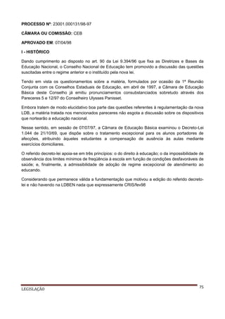 PROCESSO Nº: 23001.000131/98-97
CÂMARA OU COMISSÂO: CEB
APROVADO EM: 07/04/98
I - HISTÓRICO
Dando cumprimento ao disposto no art. 90 da Lei 9.394/96 que fixa as Diretrizes e Bases da
Educação Nacional, o Conselho Nacional de Educação tem promovido a discussão das questões
suscitadas entre o regime anterior e o instituído pela nova lei.
Tendo em vista os questionamentos sobre a matéria, formulados por ocasião da 1ª Reunião
Conjunta com os Conselhos Estaduais de Educação, em abril de 1997, a Câmara de Educação
Básica deste Conselho já emitiu pronunciamentos consubstanciados sobretudo através dos
Pareceres 5 e 12/97 do Conselheiro Ulysses Panisset.
Embora tratem de modo elucidativo boa parte das questões referentes à regulamentação da nova
LDB, a matéria tratada nos mencionados pareceres não esgota a discussão sobre os dispositivos
que nortearão a educação nacional.
Nesse sentido, em sessão de 07/07/97, a Câmara de Educação Básica examinou o Decreto-Lei
1.044 de 21/10/69, que dispõe sobre o tratamento excepcional para os alunos portadores de
afecções, atribuindo àqueles estudantes a compensação de ausência às aulas mediante
exercícios domiciliares.
O referido decreto-lei apoia-se em três princípios: o do direito à educação; o da impossibilidade de
observância dos limites mínimos de freqüência à escola em função de condições desfavoráveis de
saúde; e, finalmente, a admissibilidade de adoção de regime excepcional de atendimento ao
educando.
Considerando que permanece válida a fundamentação que motivou a edição do referido decretolei e não havendo na LDBEN nada que expressamente CRIS/fev98

LEGISLAÇÃO

75

 
