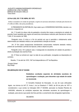AUGUSTO HAMANN RADEMAKER GRÜNEWALD
AURÉLIO DE LYRA TAVARES
MÁRCIO DE SOUZA E MELLO
Tarso Dutra
LEI No 6.202, DE 17 DE ABRIL DE 1975
Atribui à estudante em estado de gestação o regime de exercícios domiciliares instituído pelo Decreto-lei
nº 1.044, de 1969, e dá outras providências.
O PRESIDENTE DA REPÚBLICA, faço saber que o CONGRESSO NACIONAL decreta e eu
sanciono a seguinte Lei:
Art. 1º A partir do oitavo mês de gestação e durante três meses a estudante em estado de
gravidez ficará assistida pelo regime de exercícios domiciliares instituído pelo Decreto-lei número
1.044, 21 de outubro de 1969.
Parágrafo único. O início e o fim do período em que é permitido o afastamento serão
determinados por atestado médico a ser apresentado à direção da escola.
Art. 2º Em casos excepcionais devidamente comprovados mediante atestado médico,
poderá ser aumentado o período de repouso, antes e depois do parto.
Parágrafo único. Em qualquer caso, é assegurado às estudantes em estado de gravidez o
direito à prestação dos exames finais.
Art. 3º Esta Lei entrará em vigor na data de sua publicação, revogadas as disposições em
contrário.
Brasília, 17 de abril de 1975; 154º da Independência e 87º da República.
Ernesto Geisel
Ney Braga
DELIBERAÇÃO CEE Nº 59/2006
Estabelece condições especiais de atividades escolares de
aprendizagem e avaliação, para discentes cujo estado de saúde
as recomende.
O Conselho Estadual de Educação, no uso de suas atribuições
legais, nos termos do Artº 2º, Inciso I, da Lei Estadual nº 10403, de 06 de julho de 1971 e
considerando o que consta na Indicação CEE nº 60/2006, aprovada na Sessão Plenária de
16/8/2006, referente às condições especiais das atividades escolares de aprendizagem e
avaliação, para alunos cuja saúde não lhes permita o cumprimento das obrigações regimentais,
DELIBERA:
LEGISLAÇÃO

77

 