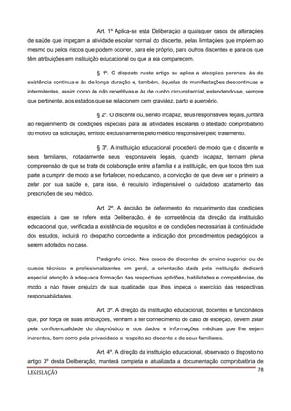 Art. 1º Aplica-se esta Deliberação a quaisquer casos de alterações
de saúde que impeçam a atividade escolar normal do discente, pelas limitações que impõem ao
mesmo ou pelos riscos que podem ocorrer, para ele próprio, para outros discentes e para os que
têm atribuições em instituição educacional ou que a ela comparecem.
§ 1º. O disposto neste artigo se aplica a afecções perenes, às de
existência contínua e às de longa duração e, também, àquelas de manifestações descontínuas e
intermitentes, assim como às não repetitivas e às de cunho circunstancial, estendendo-se, sempre
que pertinente, aos estados que se relacionem com gravidez, parto e puerpério.
§ 2º. O discente ou, sendo incapaz, seus responsáveis legais, juntará
ao requerimento de condições especiais para as atividades escolares o atestado comprobatório
do motivo da solicitação, emitido exclusivamente pelo médico responsável pelo tratamento.
§ 3º. A instituição educacional procederá de modo que o discente e
seus familiares, notadamente seus responsáveis legais, quando incapaz, tenham plena
compreensão de que se trata de colaboração entre a família e a instituição, em que todos têm sua
parte a cumprir, de modo a se fortalecer, no educando, a convicção de que deve ser o primeiro a
zelar por sua saúde e, para isso, é requisito indispensável o cuidadoso acatamento das
prescrições de seu médico.
Art. 2º. A decisão de deferimento do requerimento das condições
especiais a que se refere esta Deliberação, é de competência da direção da instituição
educacional que, verificada a existência de requisitos e de condições necessárias à continuidade
dos estudos, incluirá no despacho concedente a indicação dos procedimentos pedagógicos a
serem adotados no caso.
Parágrafo único. Nos casos de discentes de ensino superior ou de
cursos técnicos e profissionalizantes em geral, a orientação dada pela instituição dedicará
especial atenção à adequada formação das respectivas aptidões, habilidades e competências, de
modo a não haver prejuízo de sua qualidade, que lhes impeça o exercício das respectivas
responsabilidades.
Art. 3º. A direção da instituição educacional, docentes e funcionários
que, por força de suas atribuições, venham a ter conhecimento do caso de exceção, devem zelar
pela confidencialidade do diagnóstico e dos dados e informações médicas que lhe sejam
inerentes, bem como pela privacidade e respeito ao discente e de seus familiares.
Art. 4º. A direção da instituição educacional, observado o disposto no
artigo 3º desta Deliberação, manterá completa e atualizada a documentação comprobatória de
LEGISLAÇÃO

78

 
