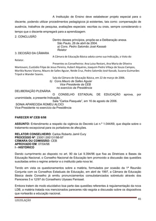 A Instituição de Ensino deve estabelecer projeto especial para o
discente, podendo utilizar procedimentos pedagógicos já existentes, tais como: compensação de
ausência, trabalhos de pesquisa, avaliações especiais: escritas ou orais, sempre considerando o
tempo que o discente empregará para a aprendizagem.
2. CONCLUSÃO
Dentro desses princípios, propõe-se a Deliberação anexa.
São Paulo, 26 de abril de 2004.
a) Cons. Pedro Salomão José Kassab
Relator
3. DECISÃO DA CÂMARA
A Câmara de Educação Básica adota como sua Indicação, o Voto do
Relator.
Presentes os Conselheiros: Ana Luisa Restani, Ana Maria de Oliveira
Mantovani, Custódio Filipe de Jesus Pereira, Hubert Alquéres, Joaquim Pedro Villaça de Souza Campos,
Mariléa Nunes Vianna, Mauro de Salles Aguiar, Neide Cruz, Pedro Salomão José Kassab, Suzana Guimarães
Tripoli e Wander Soares.
Sala da Câmara de Educação Básica, em 22 de março de 2006.
b) Cons.Mauro de Salles Aguiar
Vice Presidente da CEB
no exercício da Presidência
DELIBERAÇÃO PLENÁRIA
O CONSELHO ESTADUAL DE EDUCAÇÃO aprova, por
unanimidade, a presente Indicação.
Sala “Carlos Pasquale”, em 16 de agosto de 2006.
SONIA APARECIDA ROMEU ALCICI
Vice-Presidente no exercício da Presidência
PARECER Nº:CEB 6/98
ASSUNTO: Entendimento a respeito da vigência do Decreto Lei n.º 1.044/69, que dispõe sobre o
tratamento excepcional para os portadores de afecções.
RELATOR CONSELHEIRO: Carlos Roberto Jamil Cury
PROCESSO Nº: 23001.000131/98-97
CÂMARA OU COMISSÂO: CEB
APROVADO EM: 07/04/98
I - HISTÓRICO
Dando cumprimento ao disposto no art. 90 da Lei 9.394/96 que fixa as Diretrizes e Bases da
Educação Nacional, o Conselho Nacional de Educação tem promovido a discussão das questões
suscitadas entre o regime anterior e o instituído pela nova lei.
Tendo em vista os questionamentos sobre a matéria, formulados por ocasião da 1ª Reunião
Conjunta com os Conselhos Estaduais de Educação, em abril de 1997, a Câmara de Educação
Básica deste Conselho já emitiu pronunciamentos consubstanciados sobretudo através dos
Pareceres 5 e 12/97 do Conselheiro Ulysses Panisset.
Embora tratem de modo elucidativo boa parte das questões referentes à regulamentação da nova
LDB, a matéria tratada nos mencionados pareceres não esgota a discussão sobre os dispositivos
que nortearão a educação nacional.
LEGISLAÇÃO

81

 