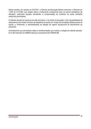 Nesse sentido, em sessão de 07/07/97, a Câmara de Educação Básica examinou o Decreto-Lei
1.044 de 21/10/69, que dispõe sobre o tratamento excepcional para os alunos portadores de
afecções, atribuindo àqueles estudantes a compensação de ausência às aulas mediante
exercícios domiciliares.
O referido decreto-lei apoia-se em três princípios: o do direito à educação; o da impossibilidade de
observância dos limites mínimos de freqüência à escola em função de condições desfavoráveis de
saúde; e, finalmente, a admissibilidade de adoção de regime excepcional de atendimento ao
educando.
Considerando que permanece válida a fundamentação que motivou a edição do referido decretolei e não havendo na LDBEN nada que expressamente CRIS/fev98

LEGISLAÇÃO

82

 