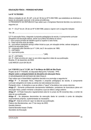 EDUCAÇÃO FÍSICA – PERIODO NOTURNO
Lei Nº 10.793/2003
Altera a redação do art. 26, §3º, e do art. 92 da Lei Nº 9.394/1996, que estabelece as diretrizes e
bases da educação nacional, e dá outras providências.
O PRESIDENTE DA REPÚBLICA Faço saber que o Congresso Nacional decreta e eu sanciono a
seguinte Lei:
Art. 1º - O § 3º do art. 26 da Lei Nº 9.394/1996, passa a vigorar com a seguinte redação:
"Art. 26 .....................................................................................................
§ 3º A educação física, integrada à proposta pedagógica da escola, é componente curricular
obrigatório da educação básica, sendo sua prática facultativa ao aluno:
I – que cumpra jornada de trabalho igual ou superior a seis horas;
II – maior de trinta anos de idade;
III – que estiver prestando serviço militar inicial ou que, em situação similar, estiver obrigado à
prática da educação física;
IV – amparado pelo Decreto-Lei nº 1.044, de 21 de outubro de 1969;
V – (VETADO)
VI – que tenha prole.
.........................................................................." (NR)
Art. 2º - (VETADO)
Art. 3º - Esta Lei entra em vigor no ano letivo seguinte à data de sua publicação.
Brasília, 01 de dezembro de 2003
LUIZ INÁCIO LULA DA SILVA

Lei 11361/03 | Lei nº 11.361, de 17 de Março de 2003 de São Paulo
Projeto de lei nº 716/2002, do deputado Marquinho Tortorello - PPS
Dispõe sobre a obrigatoriedade da disciplina de educação física.
O GOVERNADOR DO ESTADO DE SÃO PAULO:
Faço saber que a Assembléia Legislativa decreta e eu promulgo a seguinte lei:
Artigo 1º - A educação física, integrada à proposta pedagógica da escola, é componente
curricular obrigatório em todas as séries da rede estadual de ensino.
Parágrafo único - A disciplina a que se refere o "caput" é facultativa nos cursos noturnos.
Artigo 2º - Somente profissionais devidamente habilitados, portadores de licenciatura plena em
educação física, podem ministrar a disciplina a que se refere o artigo anterior.
Artigo 3º - O Poder Executivo regulamentará esta lei no prazo de 90 (noventa) dias, a contar da
data de sua publicação.
Artigo 4º - As despesas decorrentes da execução desta lei correrão à conta de dotações
orçamentárias próprias, suplementadas se necessário.
Artigo 5º - Esta lei entra em vigor na data de sua publicação.
Palácio dos Bandeirantes, aos 17 de março de 2003.
Geraldo Alckmin
Gabriel Benedito Issaac Chalita
Secretário da Educação

LEGISLAÇÃO

83

 