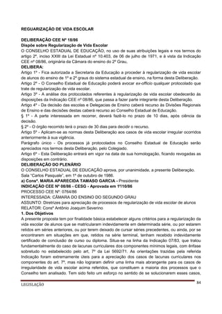 REGUARIZAÇÃO DE VIDA ESCOLAR
DELIBERAÇÃO CEE Nº 18/86
Dispõe sobre Regularização de Vida Escolar
O CONSELHO ESTADUAL DE EDUCAÇÃO, no uso de suas atribuições legais e nos termos do
artigo 2º, inciso XXIII da Lei Estadual nº 10.403, de 06 de julho de 1971, e à vista da Indicação
CEE nº 08/86, originária da Câmara do ensino do 2º Grau,
DELIBERA:
Artigo 1º - Fica autorizada a Secretaria da Educação a proceder à regularização de vida escolar
de alunos do ensino de 1º e 2º graus do sistema estadual de ensino, na forma desta Deliberação.
Artigo 2º - O Conselho Estadual de Educação poderá avocar ex-officio qualquer protocolado que
trate de regularização de vida escolar.
Artigo 3º - A análise dos protocolados referentes à regularização de vida escolar obedecerão às
disposições da Indicação CEE nº 08/86, que passa a fazer parte integrante desta Deliberação.
Artigo 4º - Da decisão das escolas e Delegacias de Ensino caberá recurso às Divisões Regionais
de Ensino e das decisões destas caberá recurso ao Conselho Estadual de Educação.
§ 1º - A parte interessada em recorrer, deverá fazê-lo no prazo de 10 dias, após ciência da
decisão.
§ 2º - O órgão recorrido terá o prazo de 30 dias para decidir o recurso.
Artigo 5º - Aplicam-se as normas desta Deliberação aos casos de vida escolar irregular ocorridos
anteriormente à sua vigência.
Parágrafo único - Os processos já protocolados no Conselho Estadual de Educação serão
apreciados nos termos desta Deliberação, pelo Colegiado.
Artigo 6º - Esta Deliberação entrará em vigor na data de sua homologação, ficando revogadas as
disposições em contrário.
DELIBERAÇÃO DO PLENÁRIO
O CONSELHO ESTADUAL DE EDUCAÇÃO aprova, por unanimidade, a presente Deliberação.
Sala “Carlos Pasquale”, em 1º de outubro de 1986.
a) Consª. MARIA APARECIDA TAMASO GARCIA - Presidente
INDICAÇÃO CEE Nº 08/86 - CESG - Aprovada em 1º/10/86
PROCESSO CEE Nº: 0764/86
INTERESSADA: CÂMARA DO ENSINO DO SEGUNDO GRAU
ASSUNTO: Diretrizes para apreciação de processos de regularização de vida escolar de alunos
RELATOR: Consº Antônio Joaquim Severino
1. Dos Objetivos
A presente proposta tem por finalidade básica estabelecer alguns critérios para a regularização da
vida escolar de alunos que se matricularam indevidamente em determinada série, ou por estarem
retidos em séries anteriores, ou por terem deixado de cursar séries precedentes, ou ainda, por se
encontrarem em situações em que, retidos na série terminal, tenham recebido indevidamente
certificado de conclusão de curso ou diploma. Situa-se na linha da Indicação 07/83, que tratou
fundamentalmente do caso de lacunas curriculares dos componentes mínimos legais, com ênfase
sobretudo no estabelecido pelo art, 7º da Lei 5692/71. As orientações trazidas pela referida
Indicação foram extremamente úteis para a apreciação dos casos de lacunas curriculares nos
componentes do art. 7º, mas não lograram definir uma linha mais abrangente para os casos de
irregularidade de vida escolar acima referidos, que constituem a maioria dos processos que o
Conselho tem analisado. Tem sido feito um esforço no sentido de se solucionarem esses casos,
LEGISLAÇÃO

84

 