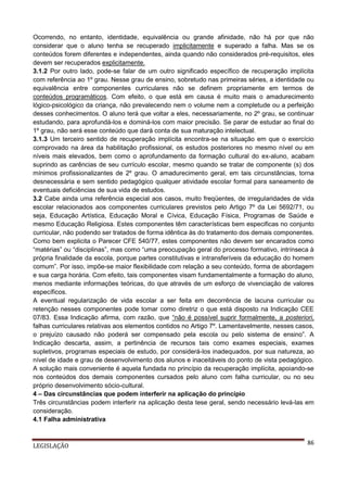 Ocorrendo, no entanto, identidade, equivalência ou grande afinidade, não há por que não
considerar que o aluno tenha se recuperado implicitamente e superado a falha. Mas se os
conteúdos forem diferentes e independentes, ainda quando não considerados pré-requisitos, eles
devem ser recuperados explicitamente.
3.1.2 Por outro lado, pode-se falar de um outro significado específico de recuperação implícita
com referência ao 1º grau. Nesse grau de ensino, sobretudo nas primeiras séries, a identidade ou
equivalência entre componentes curriculares não se definem propriamente em termos de
conteúdos programáticos. Com efeito, o que está em causa é muito mais o amadurecimento
lógico-psicológico da criança, não prevalecendo nem o volume nem a completude ou a perfeição
desses conhecimentos. O aluno terá que voltar a eles, necessariamente, no 2º grau, se continuar
estudando, para aprofundá-los e dominá-los com maior precisão. Se parar de estudar ao final do
1º grau, não será esse conteúdo que dará conta de sua maturação intelectual.
3.1.3 Um terceiro sentido de recuperação implícita encontra-se na situação em que o exercício
comprovado na área da habilitação profissional, os estudos posteriores no mesmo nível ou em
níveis mais elevados, bem como o aprofundamento da formação cultural do ex-aluno, acabam
suprindo as carências de seu currículo escolar, mesmo quando se tratar de componente (s) dos
mínimos profissionalizantes de 2º grau. O amadurecimento geral, em tais circunstâncias, torna
desnecessária e sem sentido pedagógico qualquer atividade escolar formal para saneamento de
eventuais deficiências de sua vida de estudos.
3.2 Cabe ainda uma referência especial aos casos, muito freqüentes, de irregularidades de vida
escolar relacionados aos componentes curriculares previstos pelo Artigo 7º da Lei 5692/71, ou
seja, Educação Artística, Educação Moral e Cívica, Educação Física, Programas de Saúde e
mesmo Educação Religiosa. Estes componentes têm características bem especificas no conjunto
curricular, não podendo ser tratados de forma idêntica às do tratamento dos demais componentes.
Como bem explicita o Parecer CFE 540/77, estes componentes não devem ser encarados como
“matérias” ou “disciplinas”, mas como “uma preocupação geral do processo formativo, intrínseca à
própria finalidade da escola, porque partes constitutivas e intransferíveis da educação do homem
comum”. Por isso, impõe-se maior flexibilidade com relação a seu conteúdo, forma de abordagem
e sua carga horária. Com efeito, tais componentes visam fundamentalmente a formação do aluno,
menos mediante informações teóricas, do que através de um esforço de vivenciação de valores
específicos.
A eventual regularização de vida escolar a ser feita em decorrência de lacuna curricular ou
retenção nesses componentes pode tomar como diretriz o que está disposto na Indicação CEE
07/83. Essa Indicação afirma, com razão, que “não é possível suprir formalmente, a posteriori,
falhas curriculares relativas aos elementos contidos no Artigo 7º. Lamentavelmente, nesses casos,
o prejuízo causado não poderá ser compensado pela escola ou pelo sistema de ensino”. A
Indicação descarta, assim, a pertinência de recursos tais como exames especiais, exames
supletivos, programas especiais de estudo, por considerá-los inadequados, por sua natureza, ao
nível de idade e grau de desenvolvimento dos alunos e inaceitáveis do ponto de vista pedagógico.
A solução mais conveniente é aquela fundada no princípio da recuperação implícita, apoiando-se
nos conteúdos dos demais componentes cursados pelo aluno com falha curricular, ou no seu
próprio desenvolvimento sócio-cultural.
4 – Das circunstâncias que podem interferir na aplicação do princípio
Três circunstâncias podem interferir na aplicação desta tese geral, sendo necessário levá-las em
consideração.
4.1 Falha administrativa

LEGISLAÇÃO

86

 