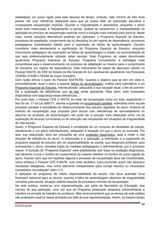 estabelecer um prazo rígido para este decurso de tempo, contudo, este mínimo de três anos
parece ser uma referência adequada para que se possa falar de prescrição aquisitiva e
conseqüente recuperação implícita. Quando a irregularidade é descoberta, enquanto o aluno
ainda está matriculado e freqüentando a escola, poderá se caracterizar a impossibilidade de
aplicação do princípio de recuperação implícita como a solução mais indicada para saná-la. Neste
caso, outras soluções alternativas poderão ser aplicadas: o Programa Especial de Estudos,
processos de adaptação, cumprimento da (s) disciplina (s) em regime de dependência, processos
pedagógicos considerados hábeis para a superação de falhas de aprendizagem. Convém
considerar mais atentamente a significação do Programa Especial de Estudos, enquanto
instrumento pedagógico de superação de falhas de aprendizagem e insistir na recomendação de
que seja preferencialmente utilizado pelas escolas. Este Programa, às vezes denominado
igualmente Programa Individual de Estudos, Programa Concentrado, é estratégia mais
consentânea para o desenvolvimento do processo de adaptação ou mesmo para o cumprimento
de disciplina em regime de dependência. Este instrumento foi objeto de atencioso estudo no
Parecer 834/78, do CEE do Estado do Rio Grande do Sul, aparecendo igualmente nos Pareceres
1030/82, 914/80 e 793/84 de nosso Conselho.
Com razão afirma o autor do Parecer 834/78-RS: “quando o objetivo que se tem em vista é,
primordialmente, levar o aluno a superar falhas de aprendizagem, melhor será submetê-lo a um
Programa Especial de Estudos, individualizado, adequado à sua situação atual, a fim de permitirlhe a superação de deficiências que de fato ainda apresente. Para tanto, será necessário
diagnosticar com segurança essas deficiências...”
Por outro lado, o Parecer CFE 2.164/78, ao tratar da recuperação como um todo, explicitando o
teor do art. 11 da Lei 5692/71, aborda a questão da recuperação paralela, entendida como aquele
processo paralelo e simultâneo ao desenvolvimento dos estudos regulares do aluno. Embora tal
instituto de recuperação seja proposto para alunos com deficiências de aproveitamento no
decorrer do processo de aprendizagem, ele pode ser a solução mais adequada como via de
superação de lacunas curriculares ou de retenção não recuperada em situações de irregularidade
de vida escolar.
Assim, o Programa Especial de Estudos é constituído de um conjunto de atividades de estudo,
obedecendo a um plano individualizado, adequado à situação em que o aluno se encontra. Por
isso, sua elaboração deve ser precedida de uma avaliação diagnóstica, apta a medir a real
situação de deficiência do aluno. A elaboração e a aplicação, a orientação e a supervisão do
programa especial de estudos são de responsabilidade da escola, que designará professor para
acompanhar o aluno, tomadas todas as medidas pedagógicas e administrativas que o processo
requer. A duração do “Programa Especial” será estabelecida com base na avaliação diagnóstica,
não devendo nunca o horário de cumprimento do mesmo interferir no horário do curso regular do
aluno, ficando claro que em hipótese alguma o processo de recuperação deva ser transformado,
como enfatiza o Parecer CFE 2164/78, num meio facilitário “para promover quem não alcançou
resultados desejáveis, mas como elemento indispensável para corrigir desvios ou insucessos
constatados na avaliação” (item 3.1).
A aplicação do programa, de inteira responsabilidade da escola, não deve acarretar ônus
financeiro adicional para os alunos, quando a falha de aprendizagem decorreu de irregularidade
cometida pela escola, situação distinta daquela de processos normais de recuperação.
Na rede pública, impõe-se uma regulamentação, por parte da Secretaria da Educação, das
normas de sua aplicação, uma vez que tal Programa pressupõe despesas extraordinárias e
interfere na jornada de trabalho do professor. Mas seria lamentável que os alunos da rede pública
não pudessem usufruir dessa atividade por falta de sua regulamentação. Assim, ao mesmo tempo
LEGISLAÇÃO

88

 
