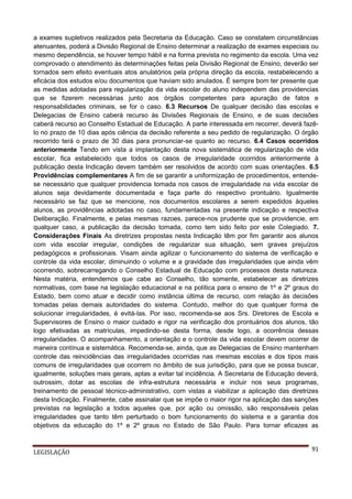 a exames supletivos realizados pela Secretaria da Educação. Caso se constatem circunstâncias
atenuantes, poderá a Divisão Regional de Ensino determinar a realização de exames especiais ou
mesmo dependência, se houver tempo hábil e na forma prevista no regimento da escola. Uma vez
comprovado o atendimento às determinações feitas pela Divisão Regional de Ensino, deverão ser
tornados sem efeito eventuais atos anulatórios pela própria direção da escola, restabelecendo a
eficácia dos estudos e/ou documentos que haviam sido anulados. É sempre bom ter presente que
as medidas adotadas para regularização da vida escolar do aluno independem das providencias
que se fizerem necessárias junto aos órgãos competentes para apuração de fatos e
responsabilidades criminais, se for o caso. 6.3 Recursos De qualquer decisão das escolas e
Delegacias de Ensino caberá recurso às Divisões Regionais de Ensino, e de suas decisões
caberá recurso ao Conselho Estadual de Educação. A parte interessada em recorrer, deverá fazêlo no prazo de 10 dias após ciência da decisão referente a seu pedido de regularização. O órgão
recorrido terá o prazo de 30 dias para pronunciar-se quanto ao recurso. 6.4 Casos ocorridos
anteriormente Tendo em vista a implantação desta nova sistemática de regularização de vida
escolar, fica estabelecido que todos os casos de irregularidade ocorridos anteriormente à
publicação desta Indicação devem também ser resolvidos de acordo com suas orientações. 6.5
Providências complementares A fim de se garantir a uniformização de procedimentos, entendese necessário que qualquer providencia tomada nos casos de irregularidade na vida escolar de
alunos seja devidamente documentada e faça parte do respectivo prontuário. Igualmente
necessário se faz que se mencione, nos documentos escolares a serem expedidos àqueles
alunos, as providências adotadas no caso, fundamentadas na presente indicação e respectiva
Deliberação. Finalmente, e pelas mesmas razoes, parece-nos prudente que se providencie, em
qualquer caso, a publicação da decisão tomada, como tem sido feito por este Colegiado. 7.
Considerações Finais As diretrizes propostas nesta Indicação têm por fim garantir aos alunos
com vida escolar irregular, condições de regularizar sua situação, sem graves prejuízos
pedagógicos e profissionais. Visam ainda agilizar o funcionamento do sistema de verificação e
controle da vida escolar, diminuindo o volume e a gravidade das irregularidades que ainda vêm
ocorrendo, sobrecarregando o Conselho Estadual de Educação com processos desta natureza.
Nesta matéria, entendemos que cabe ao Conselho, tão somente, estabelecer as diretrizes
normativas, com base na legislação educacional e na política para o ensino de 1º e 2º graus do
Estado, bem como atuar e decidir como instância última de recurso, com relação às decisões
tomadas pelas demais autoridades do sistema. Contudo, melhor do que qualquer forma de
solucionar irregularidades, é evitá-las. Por isso, recomenda-se aos Srs. Diretores de Escola e
Supervisores de Ensino o maior cuidado e rigor na verificação dos prontuários dos alunos, tão
logo efetivadas as matrículas, impedindo-se desta forma, desde logo, a ocorrência dessas
irregularidades. O acompanhamento, a orientação e o controle da vida escolar devem ocorrer de
maneira contínua e sistemática. Recomenda-se, ainda, que as Delegacias de Ensino mantenham
controle das reincidências das irregularidades ocorridas nas mesmas escolas e dos tipos mais
comuns de irregularidades que ocorrem no âmbito de sua jurisdição, para que se possa buscar,
igualmente, soluções mais gerais, aptas a evitar tal incidência. A Secretaria de Educação deverá,
outrossim, dotar as escolas de infra-estrutura necessária e incluir nos seus programas,
treinamento de pessoal técnico-administrativo, com vistas a viabilizar a aplicação das diretrizes
desta Indicação. Finalmente, cabe assinalar que se impõe o maior rigor na aplicação das sanções
previstas na legislação a todos aqueles que, por ação ou omissão, são responsáveis pelas
irregularidades que tanto têm perturbado o bom funcionamento do sistema e a garantia dos
objetivos da educação do 1º e 2º graus no Estado de São Paulo. Para tornar eficazes as

LEGISLAÇÃO

91

 