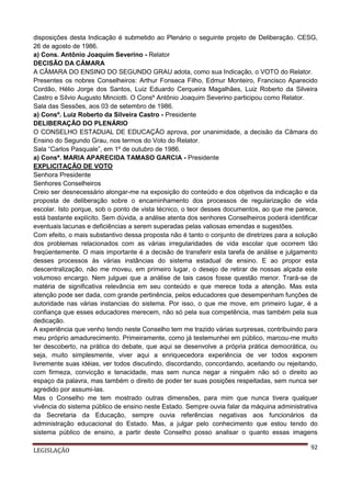disposições desta Indicação é submetido ao Plenário o seguinte projeto de Deliberação. CESG,
26 de agosto de 1986.
a) Cons. Antônio Joaquim Severino - Relator
DECISÃO DA CÂMARA
A CÂMARA DO ENSINO DO SEGUNDO GRAU adota, como sua Indicação, o VOTO do Relator.
Presentes os nobres Conselheiros: Arthur Fonseca Filho, Edmur Monteiro, Francisco Aparecido
Cordão, Hélio Jorge dos Santos, Luiz Eduardo Cerqueira Magalhães, Luiz Roberto da Silveira
Castro e Sílvio Augusto Minciotti. O Consº Antônio Joaquim Severino participou como Relator.
Sala das Sessões, aos 03 de setembro de 1986.
a) Consº. Luiz Roberto da Silveira Castro - Presidente
DELIBERAÇÃO DO PLENÁRIO
O CONSELHO ESTADUAL DE EDUCAÇÃO aprova, por unanimidade, a decisão da Câmara do
Ensino do Segundo Grau, nos termos do Voto do Relator.
Sala “Carlos Pasquale”, em 1º de outubro de 1986.
a) Consª. MARIA APARECIDA TAMASO GARCIA - Presidente
EXPLICITAÇÃO DE VOTO
Senhora Presidente
Senhores Conselheiros
Creio ser desnecessário alongar-me na exposição do conteúdo e dos objetivos da indicação e da
proposta de deliberação sobre o encaminhamento dos processos de regularização de vida
escolar. Isto porque, sob o ponto de vista técnico, o teor desses documentos, ao que me parece,
está bastante explícito. Sem dúvida, a análise atenta dos senhores Conselheiros poderá identificar
eventuais lacunas e deficiências a serem superadas pelas valiosas emendas e sugestões.
Com efeito, o mais substantivo dessa proposta não é tanto o conjunto de diretrizes para a solução
dos problemas relacionados com as várias irregularidades de vida escolar que ocorrem tão
freqüentemente. O mais importante é a decisão de transferir esta tarefa de análise e julgamento
desses processos às várias instâncias do sistema estadual de ensino. E ao propor esta
descentralização, não me moveu, em primeiro lugar, o desejo de retirar de nossas alçada este
volumoso encargo. Nem julguei que a análise de tais casos fosse questão menor. Trará-se de
matéria de significativa relevância em seu conteúdo e que merece toda a atenção. Mas esta
atenção pode ser dada, com grande pertinência, pelos educadores que desempenham funções de
autoridade nas várias instancias do sistema. Por isso, o que me move, em primeiro lugar, é a
confiança que esses educadores merecem, não só pela sua competência, mas também pela sua
dedicação.
A experiência que venho tendo neste Conselho tem me trazido várias surpresas, contribuindo para
meu próprio amadurecimento. Primeiramente, como já testemunhei em público, marcou-me muito
ter descoberto, na prática do debate, que aqui se desenvolve a própria prática democrática, ou
seja, muito simplesmente, viver aqui a enriquecedora experiência de ver todos exporem
livremente suas idéias, ver todos discutindo, discordando, concordando, aceitando ou rejeitando,
com firmeza, convicção e tenacidade, mas sem nunca negar a ninguém não só o direito ao
espaço da palavra, mas também o direito de poder ter suas posições respeitadas, sem nunca ser
agredido por assumi-las.
Mas o Conselho me tem mostrado outras dimensões, para mim que nunca tivera qualquer
vivência do sistema público de ensino neste Estado. Sempre ouvia falar da máquina administrativa
da Secretaria da Educação, sempre ouvia referências negativas aos funcionários da
administração educacional do Estado. Mas, a julgar pelo conhecimento que estou tendo do
sistema público de ensino, a partir deste Conselho posso analisar o quanto essas imagens
LEGISLAÇÃO

92

 