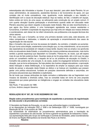 estereotipadas são infundadas e injustas. O que aqui descobri, para além deste Plenário, foi um
corpo administrativo, de assessores, assistentes técnicos e de funcionários de apoio, em que
constato não só muita competência, mas, igualmente, muita dedicação a seu trabalho e
identificação com a causa da educação estadual. Aqui se realiza, de fato, o trabalho em equipe,
todos unidos em torno de uma causa, se esforçando pela construção de um projeto comum. E
com quanta vibração! Quanta participação e envolvimento quando estão em discussão neste
Plenário assuntos que dizem respeito à educação neste Estado. Mas se este reconhecimento, a
que agora dou forma pública, é uma homenagem agradecida aos nossos assistentes e
funcionários, é também a expressão da segurança que hoje sinto em relação aos nossos diretores
e coordenadores, sem deixar de me referir obviamente, aos professores e às equipes técnicas dos
vários setores.
Por isso, creio que o Conselho, ao tomar uma primeira decisão como esta, está deixando, em
mãos competentes e dedicadas, o trabalho de apreciação e encaminhamento dos casos de
regularização de vida escolar.
Mas o Conselho não quer se livrar de excesso de trabalho. Ao contrário, o trabalho vai aumentar.
Só que numa outra direção, exatamente numa direção que, no meu entendimento, vai ao encontro
das expectativas da sociedade em relação à nossa tarefa. Quanto mais se amplia e se aprofunda
entre os educadores deste Estado, a consciência dos nossos problemas educacionais, mais tenho
sentido a grande esperança que depositam no Conselho. Parece-me, às vezes, que até espera
mais do que de fato podemos fazer. Quantas vezes já me foi perguntado, até a mim que me julgo
ainda um conselheiro neófito se, a respeito de tal ou tal problema da educação no Estado, o
Conselho não poderia dar uma solução. E, às vezes, acabo me engasgando tentando contornar a
situação, que se torna embaraçosa. Se hoje pleiteio dos ilustres colegas educadores, a aprovação
desta Indicação e desta Deliberação, é na expectativa de ampliar os espaços para que nossa
tarefa de pensar a educação deste Estado se efetive e se traduza em resultados que possam
gestar uma política educacional, fundada em posições claramente definidas e assumidas, em
princípios educacionais aqui debatidos e explicitados.
De tal modo que nossas atribuições de órgão normativo e deliberativo não se fragmentem num
mosaico de decisões e diretrizes soltas, mas se consolide todas em torno de uma proposta
educacional que possa galvanizar as inteligências e engajar as vontades dos educadores deste
Estado.
São Paulo, 1º de outubro de 1986.
a) Cons. Antônio Joaquim Severino

RESOLUÇÃO SE N° 307, DE 16 DE DEZEMBRO DE 1986
Dispõe sobre procedimentos para tramitação de expedientes e processos de regularização
de vida escolar e dá providências correlatas
O Secretário de Estado da Educação, no uso de suas atribuições legais e considerando:
a) as disposições da Indicação CEE n° 8/86 e da Deliberação CEE n° 18/86, homologada por
Resolução SE de 15 de outubro de 1986;
b)a necessidade de sistematizar os procedimentos administrativos para a tramitação de
expedientes e processos de vida escolar, de forma a garantir-se igualdade de tratamento a todos;
c)a representação feita pelo Grupo de Verificação e Controle de Atividades, pelas Coordenadorias
de Ensino da Região Metropolitana da Grande São Paulo e do Interior,
Resolve:
LEGISLAÇÃO

93

 