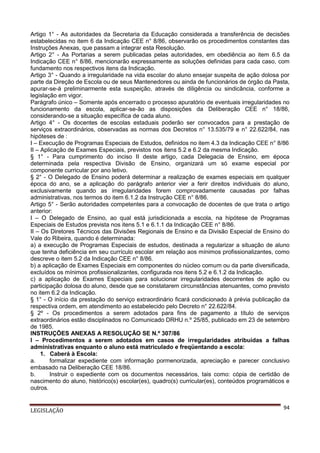 Artigo 1° - As autoridades da Secretaria da Educação considerada a transferência de decisões
estabelecidas no item 6 da Indicação CEE n° 8/86, observarão os procedimentos constantes das
Instruções Anexas, que passam a integrar esta Resolução.
Artigo 2° - As Portarias a serem publicadas pelas autoridades, em obediência ao item 6.5 da
Indicação CEE n° 8/86, mencionarão expressamente as soluções definidas para cada caso, com
fundamento nos respectivos itens da Indicação.
Artigo 3° - Quando a irregularidade na vida escolar do aluno ensejar suspeita de ação dolosa por
parte da Direção de Escola ou de seus Mantenedores ou ainda de funcionários de órgão da Pasta,
apurar-se-á preliminarmente esta suspeição, através de diligência ou sindicância, conforme a
legislação em vigor.
Parágrafo único – Somente após encerrado o processo apuratório de eventuais irregularidades no
funcionamento da escola, aplicar-se-ão as disposições da Deliberação CEE n° 18/86,
considerando-se a situação específica de cada aluno.
Artigo 4° - Os docentes de escolas estaduais poderão ser convocados para a prestação de
serviços extraordinários, observadas as normas dos Decretos n° 13.535/79 e n° 22.622/84, nas
hipóteses de :
I – Execução de Programas Especiais de Estudos, definidos no item 4.3 da Indicação CEE n° 8/86
II – Aplicação de Exames Especiais, previstos nos itens 5.2 e 6.2 da mesma Indicação.
§ 1° - Para cumprimento do inciso II deste artigo, cada Delegacia de Ensino, em época
determinada pela respectiva Divisão de Ensino, organizará um só exame especial por
componente curricular por ano letivo.
§ 2° - O Delegado de Ensino poderá determinar a realização de exames especiais em qualquer
época do ano, se a aplicação do parágrafo anterior vier a ferir direitos individuais do aluno,
exclusivamente quando as irregularidades forem comprovadamente causadas por falhas
administrativas, nos termos do item 6.1.2 da Instrução CEE n° 8/86.
Artigo 5° - Serão autoridades competentes para a convocação de docentes de que trata o artigo
anterior:
I – O Delegado de Ensino, ao qual está jurisdicionada a escola, na hipótese de Programas
Especiais de Estudos prevista nos itens 5.1 e 6.1.1 da Indicação CEE n° 8/86.
II – Os Diretores Técnicos das Divisões Regionais de Ensino e da Divisão Especial de Ensino do
Vale do Ribeira, quando é determinada:
a) a execução de Programas Especiais de estudos, destinada a regularizar a situação de aluno
que tenha deficiência em seu currículo escolar em relação aos mínimos profissionalizantes, como
descreve o item 5.2 da Indicação CEE n° 8/86.
b) a aplicação de Exames Especiais em componentes do núcleo comum ou da parte diversificada,
excluídos os mínimos profissionalizantes, configurada nos itens 5.2 e 6.1.2 da Indicação.
c) a aplicação de Exames Especiais para solucionar irregularidades decorrentes de ação ou
participação dolosa do aluno, desde que se constatarem circunstâncias atenuantes, como previsto
no item 6.2 da Indicação.
§ 1° - O início da prestação do serviço extraordinário ficará condicionado à prévia publicação da
respectiva ordem, em atendimento ao estabelecido pelo Decreto n° 22.622/84.
§ 2º - Os procedimentos a serem adotados para fins de pagamento a título de serviços
extraordinários estão disciplinados no Comunicado DRHU n.º 25/85, publicado em 23 de setembro
de 1985.
INSTRUÇÕES ANEXAS A RESOLUÇÃO SE N.º 307/86
I – Procedimentos a serem adotados em casos de irregularidades atribuídas a falhas
administrativas enquanto o aluno está matriculado e freqüentando a escola:
1. Caberá à Escola:
a.
formalizar expediente com informação pormenorizada, apreciação e parecer conclusivo
embasado na Deliberação CEE 18/86.
b.
Instruir o expediente com os documentos necessários, tais como: cópia de certidão de
nascimento do aluno, histórico(s) escolar(es), quadro(s) curricular(es), conteúdos programáticos e
outros.

LEGISLAÇÃO

94

 