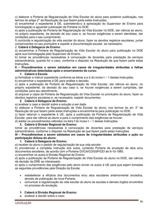 c) elaborar a Portaria de Regularização de Vida Escolar do aluno para posterior publicação, nos
termos do artigo 2° da Resolução de que fazem parte estas Instruções.
d) encaminhar o expediente à DE, submetendo-o à apreciação do Supervisor de Ensino para
homologação e aguardar publicação da Portaria no DOE.
e) após a publicação da Portaria de Regularização de Vida Escolar no DOE, dar ciência ao aluno,
no próprio expediente, da decisão de seu caso e, se houver exigências a serem atendidas, dar
condições para o seu cumprimento.
f) concluída a regularização de vida escolar do aluno, fazer os devidos registros escolares, juntar
comprovantes no seu prontuário e expedir a documentação escolar, se necessário.
2. Caberá à Delegacia de Ensino:
a) encaminhar a Portaria de Regularização de Vida Escolar do aluno para publicação no DOE
após sua homologação pelo Supervisor de Ensino.
b) tomar as providências necessárias à convocação de docentes para prestação de serviços
extraordinários, quando for o caso, conforme o disposto na Resolução de que fazem parte estas
Instruções.
II – Procedimentos a serem adotados em casos de irregularidades atribuídas a falhas
administrativas detectadas após o encerramento do curso:
1. Caberá à Escola:
a) formalizar e instruir expediente conforme as letras a e b do inciso I – 1 destas Instruções.
b) encaminhar o expediente à DE para análise e decisão.
c) após a publicação da Portaria de Regularização de Vida Escolar, dar ciência ao aluno, no
próprio expediente, da decisão do seu caso e, se houver exigências a serem cumpridas, dar
condições para seu atendimento.
d) arquivar a cópia da Portaria de Regularização de Vida Escolar no prontuário do aluno, fazer os
devidos registros escolares e, se necessário, expedir documentos.
2. Caberá à Delegacia de Ensino:
a) analisar o caso e decidir sobre a solução a ser dada.
b) elaborar a Portaria de Regularização de Vida Escolar do aluno, nos termos do art. 2° da
Resolução de que fazem parte estas Instruções e encaminhá-la para publicação no DOE.
c) fazer retornar o expediente à UE, após a publicação da Portaria de Regularização de Vida
Escolar, para dar ciência ao aluno e para o cumprimento das exigências se houver.
d) adotar os procedimentos referidos na letra f do inciso I – 1 destas Instruções.
3. Caberá à Divisão Regional de Ensino:
tomar as providências necessárias à convocação de docentes para prestação de serviços
extraordinários, conforme o disposto na Resolução de que fazem parte estas Instruções.
III – Procedimentos a serem adotados em casos de irregularidades atribuídas a ação ou
participação dolosa do aluno:
1. Caberá à Delegacia de Ensino:
a) receber do aluno o pedido de regularização de sua vida escolar.
b) providenciar a completa instrução dos autos, juntando Portaria de anulação de atos e/ou
documentos escolares, de acordo com a Portaria GVCA/COGSP/CEI de 9-10-1985.
c) encaminhar os autos à Divisão Regional de Ensino.
d) após a publicação da Portaria de Regularização de Vida Escolar do aluno no DOE, dar ciência
da decisão da DRE ao interessado.
e) após o cumprimento das exigências pelo aluno enviar os autos à UE para que sejam tomadas
as seguintes providências pela Direção da Escola:



restabelecer a eficácia dos documentos e/ou atos escolares anteriormente anulados,
através de publicação de nova Portaria.
comunicar a regularização da vida escolar do aluno às escolas e demais órgãos envolvidos
no processo de anulação.

1. Caberá à Divisão Regional de Ensino:
a. analisar a decidir sobre o caso.
LEGISLAÇÃO

95

 