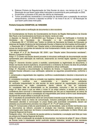 b. Elaborar Portaria de Regularização de Vida Escolar do aluno, nos termos do art. 2. ° da
Resolução de que fazem parte estas Instruções e encaminhá-la para publicação no DOE.
c. Encaminhar o processo à DE para dar ciência ao interessado.
d. Tomar providências necessárias à convocação de docentes para a prestação de serviços
extraordinários, conforme o disposto na alínea "c" do inciso II do art. 5.° da Resolução de
que fazem parte estas Instruções.
Portaria Conjunta COGSP/CEI, de 14/02/2005
Dispõe sobre a verificação de documentos e atos escolares
Os Coordenadores de Ensino da Coordenadoria de Ensino da Região Metropolitana da Grande
São Paulo e da Coordenadoria de Ensino do Interior, tendo em vista:
.o disposto no Decreto nº 48.494/2004 que "Extingue o Grupo de Verificação e Controle de
Atividades
da
Secretaria
da
Educação
e
dá
providências
correlatas";
. a Resolução SE nº 107/2002 que "Institui no âmbito da Secretaria de Estado da Educação os
sistemas de Gestão Dinâmica de Administração Escolar e Sistema de Informações da Educação";
. a Resolução SE nº 108/2002 que "Dispõe sobre a informatização do sistema de publicação de
nomes de alunos concluintes de estudos de nível fundamental e médio, bem como de registro de
diplomas e certificados";
. os artigos 4º e 5º da Resolução SE 25/81, que "Dispõe sobre Documentos escolares",
Baixam a presente Portaria:
Artigo 1º- O Diretor da Escola deverá proceder à minuciosa verificação da documentação escolar
apresentada para efetivação da matrícula, observando as normas legais vigentes e os meios
técnicos
disponíveis.
Artigo 2º- Havendo dúvidas quanto à exatidão, autenticidade ou legitimidade do documento, o
Diretor da Escola deverá explicitá-la, encaminhando-o à Diretoria de Ensino da área de jurisdição
da Escola a que ele se refere, solicitando a competente e eficaz verificação.
Artigo 3º- Recebida a documentação na Diretoria de Ensino, o Supervisor responsável pela
Unidade Escolar efetuará a sua verificação, adotando os seguintes procedimentos, conforme o
caso:
I- comprovada a regularidade dos registros, confirma a autenticidade e devolve o documento ao
solicitante;
II- constatada incorreção, falha ou omissão nos registros, determina à Escola a emissão de novo
documento,
confirma
sua
autenticidade
e
devolve
ao
solicitante;
III- verificada irregularidade na vida escolar do aluno passível de regularização, providencia
encaminhamento ao órgão competente, dando ciência do fato ao solicitante;
IV- constatada falta de autenticidade ou de idoneidade, comunica o fato ao solicitante.
Artigo 4º- Nos casos a que se refere o inciso IV do artigo anterior, a escola que solicitou a
conferência deve convocar o interessado representado por seu pai ou responsável, se menor de
idade, imediatamente após a constatação da irregularidade para tomar a termo suas declarações,
facultando-lhe ampla defesa e produção de provas.
§1º- O resultado do procedimento deve ser comunicado à escola a que se refere o documento.
§2º- Utilizados todos os meios de comunicação, inclusive publicação em D.O. e não tendo o
interessado atendido à convocação no prazo fixado pela autoridade competente, devem ser
adotados os procedimentos previstos nos artigos 5º, 6º, 7º e 8º desta portaria.
Artigo 5º- Comprovada a falta de autenticidade ou de idoneidade, cabe ao Diretor da Escola a que
os documentos se referem, proceder à anulação dos mesmos, mediante portaria a ser
homologada pelo Supervisor de Ensino e encaminhada para a publicação no Diário Oficial pelo
Dirigente Regional de Ensino.
Parágrafo único - Em se tratando de escola extinta ou inexistente, a anulação será feita por meio
de portaria do Dirigente Regional de Ensino.
Artigo 6º- Após a publicação de anulação de documentos, nos termos do artigo 5º, deve o Diretor
da Escola onde o interessado tenha usufruído direitos indevidos, anular os atos escolares
LEGISLAÇÃO

96

 