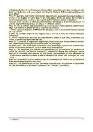 praticados pelo aluno e possíveis documentos emitidos, mediante portaria que, homologada pelo
Supervisor de Ensino, será encaminhada pelo Dirigente Regional de Ensino para publicação no
Diário Oficial.
Artigo 7º- Quando a matrícula for instruída com documentação que suscite dúvidas, expedida por
escolas ou instituições de outros Estados da Federação, o Diretor da Escola deve solicitar a
conferência diretamente aos órgãos das respectivas Secretarias de Estado da Educação.
Parágrafo único - Confirmada a falta de autenticidade ou idoneidade da documentação, devem ser
tomadas as providências previstas nos artigos 4º e 6º desta portaria.
Artigo 8º- Após a anulação dos atos escolares e possíveis documentos expedidos, nos termos do
artigo 6º, a Diretoria de Ensino tomará as seguintes providências:
I- oficia à Delegacia Regional do Ministério da Educação, caso o aluno tenha realizado estudos
em nível superior;
II- oficia ao Conselho Regional da Categoria para o caso de o aluno ter cursado habilitação
profissional;
III- conclui e encaminha o processo à Coordenadoria de Ensino à qual está jurisdicionada, que
tomará as providências pertinentes ao caso.
Artigo 9º - Aplicam-se as disposições da presente portaria aos casos de documentação enviada
para conferência por instituições de ensino superior e outros órgãos.
Parágrafo único - Para as situações previstas no caput deste artigo, a convocação do interessado
deverá ser procedida pela escola a que se refere o documento escolar.
Artigo 10 - As instituições com sistema de supervisão próprio, por delegação do Secretário de
Estado da Educação, por meio de Resolução, Convênios ou Termos de Cooperação Técnica,
seguirão as instruções desta portaria no que couber, encaminhando os atos anulatórios às
Coordenadorias de Ensino conforme a área de localização da escola, para publicação em Diário
Oficial.
Artigo 11 - As situações que não se enquadrem na presente portaria, deverão ser encaminhadas
às respectivas Coordenadorias de Ensino.
Artigo 12 - Esta portaria entra em vigor na data de sua publicação, revogando-se as disposições
em contrário, em especial a Portaria Conjunta GVCA/COGSP/CEI, de 09/10/85.

LEGISLAÇÃO

97

 