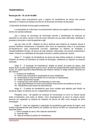 TRANSFERÊNCIA
Resolução SE - 76, de 29-10-2009
Dispõe sobre procedimento para o registro de transferência de alunos das escolas
estaduais no Sistema de Cadastro de Alunos da Secretaria de Estado da Educação
O Secretário de Estado da Educação considerando:
a necessidade de uniformizar os procedimentos relativos aos registros de transferência de
alunos nas escolas estaduais;
que o avanço da tecnologia da informação permite a identificação da matrícula do
estudante no ano letivo, escola e nível de ensino série/ano em que está matriculado, facilitando o
processo e tornando-o mais transparente e ágil;
que por meio do RA - Registro do Aluno atribuído pelo Sistema de Cadastro Alunos é
possível identificar devidamente o estudante, bem como as respectivas notas e os percentuais
de frequência em cada componente curricular, registrados no Sistema de Avaliação e
Freqüência/Boletim Escolar, de alunos da rede estadual, matriculados nos ensinos fundamental e
médio, inclusive na modalidade de educação de jovens e adultos presencial, resolve,
Artigo 1º - O registro de transferência de alunos da rede pública estadual, no Sistema de
Cadastro de Alunos da Secretaria de Estado da Educação, obedecerá ao disposto na presente
resolução.
Artigo 2º - A solicitação de transferência, dirigida ao diretor da escola de origem, pelo
próprio aluno ou pelo responsável quando menor, deverá ser obrigatoriamente registrada por essa
escola, em opção específica disponibilizada pelo Sistema referido no artigo anterior, indicando um
dos motivos:
I - mudança de residência;
II - horário mais compatível à necessidade do aluno trabalhador;
III - proximidade do local de trabalho de um dos pais ou responsáveis;
IV - melhor ajustamento escolar;
V - mudança para outro estado da federação ou outro país;
VI - vaga disponibilizada em outra escola pública mais próxima da residência do aluno;
VII - transferência para escola da rede particular.
Artigo 3º - O pedido de transferência para outra unidade será deferido pelo Diretor da
escola de origem no decorrer do ano, independente de época.
Parágrafo único - Os pedidos de mudança de turma/classe ou turno na mesma escola
serão considerados, para todos os efeitos, como remanejamento do aluno na própria escola,
devendo ser registrado no Sistema de Cadastro de Alunos da SEE como situação de aluno
remanejado.
Artigo 4º - Uma vez registrada a solicitação de transferência pela escola de origem, será
emitido automaticamente pelo Sistema de Cadastro de Alunos da SEE um comprovante com os
seguintes dados:
I - nome completo do aluno, RA e data de nascimento;
II - nome da mãe;
III - data de entrada do pedido de transferência;
LEGISLAÇÃO

98

 