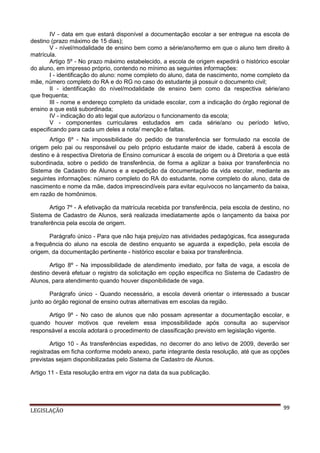 IV - data em que estará disponível a documentação escolar a ser entregue na escola de
destino (prazo máximo de 15 dias);
V - nível/modalidade de ensino bem como a série/ano/termo em que o aluno tem direito à
matrícula.
Artigo 5º - No prazo máximo estabelecido, a escola de origem expedirá o histórico escolar
do aluno, em impresso próprio, contendo no mínimo as seguintes informações:
I - identificação do aluno: nome completo do aluno, data de nascimento, nome completo da
mãe, número completo do RA e do RG no caso do estudante já possuir o documento civil;
II - identificação do nível/modalidade de ensino bem como da respectiva série/ano
que frequenta;
III - nome e endereço completo da unidade escolar, com a indicação do órgão regional de
ensino a que está subordinada;
IV - indicação do ato legal que autorizou o funcionamento da escola;
V - componentes curriculares estudados em cada série/ano ou período letivo,
especificando para cada um deles a nota/ menção e faltas.
Artigo 6º - Na impossibilidade do pedido de transferência ser formulado na escola de
origem pelo pai ou responsável ou pelo próprio estudante maior de idade, caberá à escola de
destino e à respectiva Diretoria de Ensino comunicar à escola de origem ou à Diretoria a que está
subordinada, sobre o pedido de transferência, de forma a agilizar a baixa por transferência no
Sistema de Cadastro de Alunos e a expedição da documentação da vida escolar, mediante as
seguintes informações: número completo do RA do estudante, nome completo do aluno, data de
nascimento e nome da mãe, dados imprescindíveis para evitar equívocos no lançamento da baixa,
em razão de homônimos.
Artigo 7º - A efetivação da matrícula recebida por transferência, pela escola de destino, no
Sistema de Cadastro de Alunos, será realizada imediatamente após o lançamento da baixa por
transferência pela escola de origem.
Parágrafo único - Para que não haja prejuízo nas atividades pedagógicas, fica assegurada
a frequência do aluno na escola de destino enquanto se aguarda a expedição, pela escola de
origem, da documentação pertinente - histórico escolar e baixa por transferência.
Artigo 8º - Na impossibilidade de atendimento imediato, por falta de vaga, a escola de
destino deverá efetuar o registro da solicitação em opção específica no Sistema de Cadastro de
Alunos, para atendimento quando houver disponibilidade de vaga.
Parágrafo único - Quando necessário, a escola deverá orientar o interessado a buscar
junto ao órgão regional de ensino outras alternativas em escolas da região.
Artigo 9º - No caso de alunos que não possam apresentar a documentação escolar, e
quando houver motivos que revelem essa impossibilidade após consulta ao supervisor
responsável a escola adotará o procedimento de classificação previsto em legislação vigente.
Artigo 10 - As transferências expedidas, no decorrer do ano letivo de 2009, deverão ser
registradas em ficha conforme modelo anexo, parte integrante desta resolução, até que as opções
previstas sejam disponibilizadas pelo Sistema de Cadastro de Alunos.
Artigo 11 - Esta resolução entra em vigor na data da sua publicação.

LEGISLAÇÃO

99

 