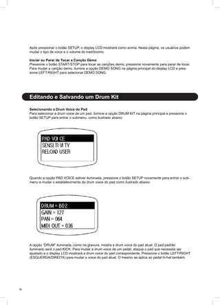 10
Editando e Salvando um Drum Kit
Após pressionar o botão SETUP, o display LCD mostrará como acima. Nesta página, os usuários podem
mudar o tipo de voice e o volume do metrônomo.
Iniciar ou Parar de Tocar a Canção Demo
Pressione o botão START/STOP para tocar as canções demo; pressione novamente para parar de tocar.
Para mudar a canção demo, ilumine a opção DEMO SONG na página principal do display LCD e pres-
sione LEFT/RIGHT para selecionar DEMO SONG.
Selecionando a Drum Voice do Pad
Para selecionar a drum voice de um pad, ilumine a opção DRUM KIT na página principal e pressione o
botão SETUP para entrar o submenu, como ilustrado abaixo:
Quando a opção PAD VOICE estiver iluminada, pressione o botão SETUP novamente para entrar o sub-
menu e mudar o estabelecimento da drum voice do pad como ilustrado abaixo:
A opção “DRUM” iluminada, como na gravura, mostra a drum voice do pad atual. O pad padrão
iluminado será o pad KICK. Para mudar a drum voice de um pedal, ataque o pad que necessita ser
ajustado e o display LCD mostrará a drum voice do pad correspondente. Pressione o botão LEFT/RIGHT
(ESQUERDA/DIREITA) para mudar a voice do pad atual. O mesmo se aplica ao pedal hi-hat também.
 