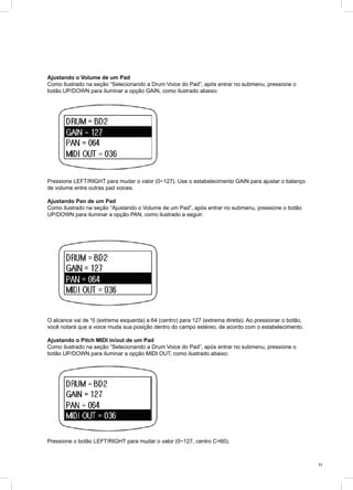 11
Ajustando o Volume de um Pad
Como ilustrado na seção “Selecionando a Drum Voice do Pad”, após entrar no submenu, pressione o
botão UP/DOWN para iluminar a opção GAIN, como ilustrado abaixo:
Pressione LEFT/RIGHT para mudar o valor (0~127). Use o estabelecimento GAIN para ajustar o balanço
de volume entre outras pad voices.
Ajustando Pan de um Pad
Como ilustrado na seção “Ajustando o Volume de um Pad”, após entrar no submenu, pressione o botão
UP/DOWN para iluminar a opção PAN, como ilustrado a seguir:
O alcance vai de “0 (extrema esquerda) a 64 (centro) para 127 (extrema direita). Ao pressionar o botão,
você notará que a voice muda sua posição dentro do campo estéreo, de acordo com o estabelecimento.
Ajustando o Pitch MIDI in/out de um Pad
Como ilustrado na seção “Selecionando a Drum Voice do Pad”, após entrar no submenu, pressione o
botão UP/DOWN para iluminar a opção MIDI OUT, como ilustrado abaixo:
Pressione o botão LEFT/RIGHT para mudar o valor (0~127, centro C=60).
 