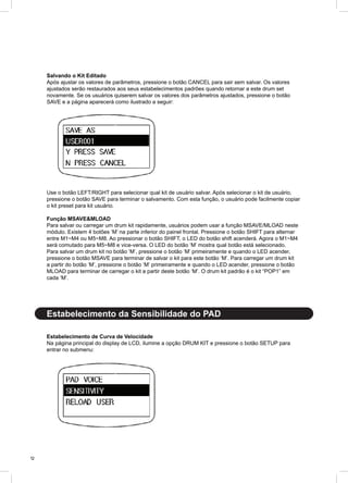 12
Salvando o Kit Editado
Após ajustar os valores de parâmetros, pressione o botão CANCEL para sair sem salvar. Os valores
ajustados serão restaurados aos seus estabelecimentos padrões quando retornar a este drum set
novamente. Se os usuários quiserem salvar os valores dos parâmetros ajustados, pressione o botão
SAVE e a página aparecerá como ilustrado a seguir:
Use o botão LEFT/RIGHT para selecionar qual kit de usuário salvar. Após selecionar o kit de usuário,
pressione o botão SAVE para terminar o salvamento. Com esta função, o usuário pode facilmente copiar
o kit preset para kit usuário.
Função MSAVE&MLOAD
Para salvar ou carregar um drum kit rapidamente, usuários podem usar a função MSAVE/MLOAD neste
módulo. Existem 4 botões ‘M’ na parte inferior do painel frontal. Pressione o botão SHIFT para alternar
entre M1~M4 ou M5~M8. Ao pressionar o botão SHIFT, o LED do botão shift acenderá. Agora o M1~M4
será comutado para M5~M8 e vice-versa. O LED do botão ‘M’ mostra qual botão está selecionado.
Para salvar um drum kit no botão ‘M’, pressione o botão ‘M’ primeiramente e quando o LED acender,
pressione o botão MSAVE para terminar de salvar o kit para este botão ‘M’. Para carregar um drum kit
a partir do botão ‘M’, pressione o botão ‘M’ primeiramente e quando o LED acender, pressione o botão
MLOAD para terminar de carregar o kit a partir deste botão ‘M’. O drum kit padrão é o kit “POP1” em
cada ‘M’.
Estabelecimento de Curva de Velocidade
Na página principal do display de LCD, ilumine a opção DRUM KIT e pressione o botão SETUP para
entrar no submenu:
Estabelecimento da Sensibilidade do PAD
 