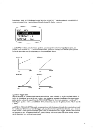 13
Pressione o botão UP/DOWN para iluminar a opção SENSITIVITY e então pressione o botão SETUP
novamente para iniciar o ajuste da sensibilidade do pad. O display mostrará:
A opção PAD mostra o pad atual a ser ajustado. Usuários podem selecionar o pad para ajuste, ao
golpear o pad. Quando VEL CURVE estiver iluminada, pressione o botão LEFT/RIGHT para ajustar a
curva de velocidade. Há um total de 4 tipos, como mostrado abaixo:
Ajuste do Trigger Gate
Depois de entrar no submenu de ajuste de sensibilidade, como ilustrado na seção “Estabelecimento da
Curva de Velocidade”, a opção do pad mostra o pad atual a ser ajustado. Usuários podem selecionar o
pad a ajustar, golpeando o pad. Quando TRIGGER GATE estiver iluminado, pressione o botão LEFT/
RIGHT para ajustar o valor. A sensibilidade diminuirá assim que o valor do gate aumentar. Há um total de
5 níveis.
AJUSTE DE TRIGGER GATE é usado para estabelecer o limite de sensibilidade da resposta de um pad.
Se você ajustar determinado valor de trigger gate, o pad somente responderá se detectar que a força do
toque excede o valor ajustado do trigger gate. Então, quanto maior o valor trigger, menor a sensibilidade
da resposta do pad. Se você estabelecer o valor do trigger gate muito baixo, isto deve resultar em som
sendo disparado com um leve toque do pad.
 