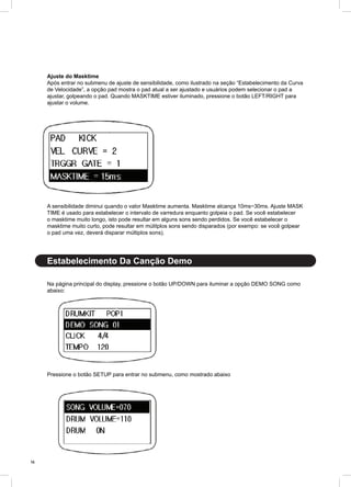 14
Ajuste do Masktime
Após entrar no submenu de ajuste de sensibilidade, como ilustrado na seção “Estabelecimento da Curva
de Velocidade”, a opção pad mostra o pad atual a ser ajustado e usuários podem selecionar o pad a
ajustar, golpeando o pad. Quando MASKTIME estiver iluminado, pressione o botão LEFT/RIGHT para
ajustar o volume.
A sensibilidade diminui quando o valor Masktime aumenta. Masktime alcança 10ms~30ms. Ajuste MASK
TIME é usado para estabelecer o intervalo de varredura enquanto golpeia o pad. Se você estabelecer
o masktime muito longo, isto pode resultar em alguns sons sendo perdidos. Se você estabelecer o
masktime muito curto, pode resultar em múlitplos sons sendo disparados (por exempo: se você golpear
o pad uma vez, deverá disparar múltiplos sons).
Na página principal do display, pressione o botão UP/DOWN para iluminar a opção DEMO SONG como
abaixo:
Pressione o botão SETUP para entrar no submenu, como mostrado abaixo
Estabelecimento Da Canção Demo
 