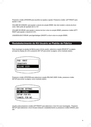 15
Para recarregar os ajustes de fábrica para o kit de usuário, selecione a opção DRUM KIT na página
principal do display de LCD e pressione SET UP para entrar na página, como mostrado abaixo.
Pressione o botão UP/DOWN para selecionar a opção RELOAD USER. Então, pressione o botão
SETUP para entrar na página, como mostrado abaixo:
Usuário pode pressionar o botão LEFT/RIGHT para selecionar o drum kit a ser recarregado. Pressione
SETUP após selecionar o drum kit para restaurar o estabelecimento ou pressione o botão CANCEL para
sair.
Restabelecimento do Kit Usuário ao Padrão de Fábrica
Pressione o botão UP/DOWN para escolher as opções a ajustar. Pressione o botão LEFT/RIGHT para
ajustar o valor.
VOLUME DA CANÇÃO: para ajustar o volume da canção DEMO. Isto não mudará o volume da drum
voice. Valor pode ser ajustado de 0 a 127.
VOLUME DO DRUM: para ajustar o volume da drum voice na canção DEMO, pressione o botão LEFT/
RIGHT para ajustar o volume (0-127).
LIGA/DESLIGA O DRUM: para ligar/desligar (ON/OFF) a drum voice na canção DEMO.
 