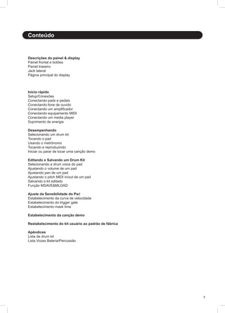 3
Descrições do painel & display
Painel frontal e botões
Painel traseiro
Jack lateral	
Página principal do display					
								
			
Início rápido
Setup/Conexões
Conectando pads e pedais
Conectando fone de ouvido
Conectando um amplificador
Conectando equipamento MIDI
Conectando um media player
Suprimento de energia
Desempenhando
Selecionando um drum kit
Tocando o pad
Usando o metrônomo
Tocando e reproduzindo
Iniciar ou parar de tocar uma canção demo
Editando e Salvando um Drum Kit
Selecionando a drum voice do pad
Ajustando o volume de um pad
Ajustando pan de um pad
Ajustando o pitch MIDI in/out de um pad
Salvando o kit editado
Função MSAVE&MLOAD
Ajuste da Sensibilidade do Pad
Estabelecimento da curva de velocidade
Estabelecimento do trigger gate
Estabelecimento mask time
Estabelecimento da canção demo
Restabelecimento do kit usuário ao padrão de fábrica
Apêndices
Lista de drum kit
Lista Vozes Bateria/Percussão
Conteúdo
 