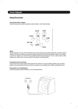 7
Início Rápido
Conectando Pads e Pedais
Conecte cada pad e pedal nos jacks do painel traseiro, como denominado.
Conectando Fone de Ouvido
O jack de fone de ouvido está do lado esquerdo do módulo. É um jack estéreo padrão 6.35. Usuários
podem usar seus próprios fones de ouvido ou escolher um set padrão para melhor qualidade de som.
Conectando a um Amplificador
Conecte aos jacks Output R/Output L como ilustrado abaixo:
NOTA
Recomendamos usar os cabos fornecidos para evitar quaisquer operações irregulares enquanto utiliza o
módulo. Por favor, verifique a conexão dos cabos quando ocorrerem as situações a seguir: se somente
o sensor rim dispara ou o pad tem de ser batido duramente para disparar um som; o pad Crash ou Ride
dispara som muito curto; o som do pedal hi-hat dispara constantemente.
Setup/Conexões
 
