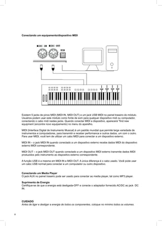 8
Conectando um equipamento/dispositivo MIDI
Existem 5 jacks de pinos MIDI (MIDI IN, MIDI OUT) e um jack USB MIDI no painel traseiro do módulo.
Usuários podem usar este módulo como fonte de som para qualquer dispositivo midi ou computador,
conectando o cabo midi nestes jacks. Quando conectar MIDI a dispositivo, aparecerá “find new
equipment (encontre novo equipamento) no menu do aparelho.
MIDI (Interface Digital de Instrumento Musical) é um padrão mundial que permite larga variedade de
instrumentos e computadores, para transmitir e receber performance e outros dados, um com o outro.
Para usar MIDI, você tem de utilizar um cabo MIDI para conectar a um dispositivo externo.
MIDI IN – o jack MIDI IN quando conectado a um dispositivo externo recebe dados MIDI do dispositivo
externo MIDI correspondente.
MIDI OUT – o jack MIDI OUT quando conectado a um dispositivo MIDI externo transmite dados MIDI
produzidos pelo instrumento ao dispositivo externo correspondente.
A função USB é a mesma em MIDI IN e MIDI OUT. A única diferença é o cabo usado. Você pode usar
um cabo USB normal para conectar a um computador ou outro dispositivo.
Conectando um Media Player
O jack AUX no painel traseiro pode ser usado para conectar ao media player, tal como MP3 player.
Suprimento de Energia
Certifique-se de que a energia está desligada-OFF e conecte o adaptador fornecido AC/DC ao jack DC
IN.
CUIDADO
Antes de ligar e desligar a energia de todos os componentes, coloque no mínimo todos os volumes.
 