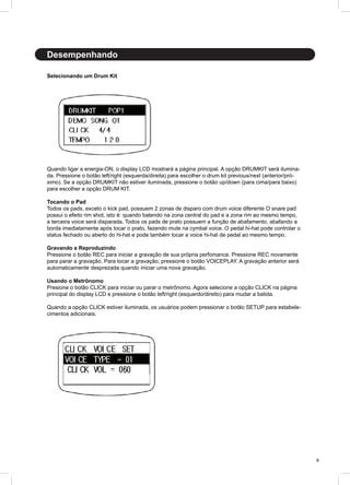 9
Desempenhando
Selecionando um Drum Kit
Quando ligar a energia-ON, o display LCD mostrará a página principal. A opção DRUMKIT será ilumina-
da. Pressione o botão left/right (esquerda/direita) para escolher o drum kit previous/next (anterior/pró-
ximo). Se a opção DRUMKIT não estiver iluminada, pressione o botão up/down (para cima/para baixo)
para escolher a opção DRUM KIT.
Tocando o Pad
Todos os pads, exceto o kick pad, possuem 2 zonas de disparo com drum voice diferente O snare pad
possui o efeito rim shot, isto é: quando batendo na zona central do pad e a zona rim ao mesmo tempo,
a terceira voice será disparada. Todos os pads de prato possuem a função de abafamento, abafando a
borda imediatamente após tocar o prato, fazendo mute na cymbal voice. O pedal hi-hat pode controlar o
status fechado ou aberto do hi-hat e pode também tocar a voice hi-hat de pedal ao mesmo tempo.
Gravando e Reproduzindo
Pressione o botão REC para iniciar a gravação de sua própria perfomance. Pressione REC novamente
para parar a gravação. Para tocar a gravação, pressione o botão VOICEPLAY. A gravação anterior será
automaticamente desprezada quando iniciar uma nova gravação.
Usando o Metrônomo
Presione o botão CLICK para iniciar ou parar o metrônomo. Agora selecione a opção CLICK na página
principal do display LCD e pressione o botão left/right (esquerdo/direito) para mudar a batida.
Quando a opção CLICK estiver iluminada, os usuários podem pressionar o botão SETUP para estabele-
cimentos adicionais.
 