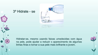3º Hidrate - se 
Hidratar-se, mesmo usando faixas umedecidas com água 
na pele, pode ajudar a reduzir o aparecimento de algumas 
linhas finas e tornar a sua pele mais brilhante e jovem. 
 
