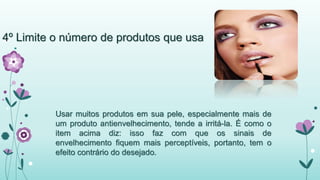 4º Limite o número de produtos que usa 
Usar muitos produtos em sua pele, especialmente mais de 
um produto antienvelhecimento, tende a irritá-la. É como o 
item acima diz: isso faz com que os sinais de 
envelhecimento fiquem mais perceptíveis, portanto, tem o 
efeito contrário do desejado. 
 