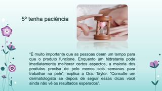5º tenha paciência 
“É muito importante que as pessoas deem um tempo para 
que o produto funcione. Enquanto um hidratante pode 
imediatamente melhorar certos aspectos, a maioria dos 
produtos precisa de pelo menos seis semanas para 
trabalhar na pele”, explica a Dra. Taylor. “Consulte um 
dermatologista se depois de seguir essas dicas você 
ainda não vê os resultados esperados”. 
 
