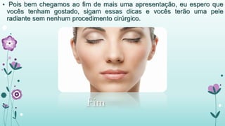• Pois bem chegamos ao fim de mais uma apresentação, eu espero que 
vocês tenham gostado, sigam essas dicas e vocês terão uma pele 
radiante sem nenhum procedimento cirúrgico. 
• Fim 

