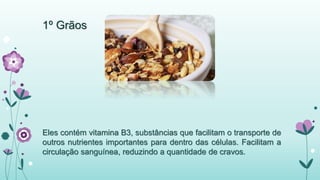 1º Grãos 
Eles contém vitamina B3, substâncias que facilitam o transporte de 
outros nutrientes importantes para dentro das células. Facilitam a 
circulação sanguínea, reduzindo a quantidade de cravos. 
 