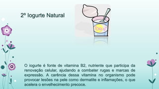 2º Iogurte Natural 
O iogurte é fonte de vitamina B2, nutriente que participa da 
renovação celular, ajudando a combater rugas e marcas de 
expressão. A carência dessa vitamina no organismo pode 
provocar lesões na pele como dermatite e inflamações, o que 
acelera o envelhecimento precoce. 
 