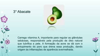 3° Abacate 
Carrega vitamina A, importante para regular as glândulas 
sebáceas, responsáveis pela produção de óleo natural 
que lubrifica a pele. A formação da acne se dá com o 
entupimento do poro que drena essa produção, dando 
origem às inflamações de aparência avermelhada. 
 