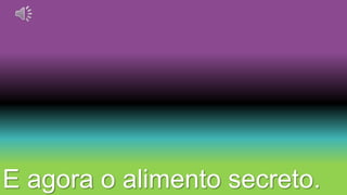E agora o alimento secreto. 
 