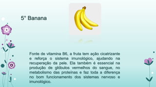5° Banana 
Fonte de vitamina B6, a fruta tem ação cicatrizante 
e reforça o sistema imunológico, ajudando na 
recuperação da pele. Ela também é essencial na 
produção de glóbulos vermelhos do sangue, no 
metabolismo das proteínas e faz toda a diferença 
no bom funcionamento dos sistemas nervoso e 
imunológico. 
 
