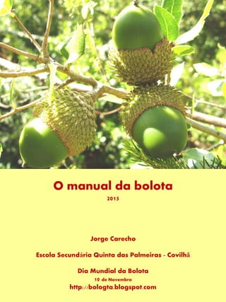 O manual da bolota
2015
Jorge Carecho
Escola Secundária Quinta das Palmeiras - Covilhã
Dia Mundial da Bolota
10 de Novembro
http://bologta.blogspot.com
 
