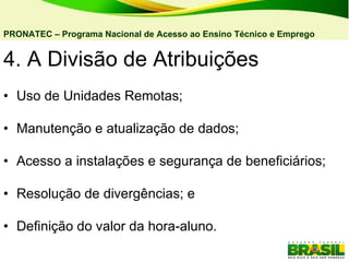 4. A Divisão de Atribuições  • Uso de Unidades Remotas; • Manutenção e atualização de dados; • Acesso a instalações e segurança de beneficiários; • Resolução de divergências; e • Definição do valor da hora-aluno. PRONATEC – Programa Nacional de Acesso ao Ensino Técnico e Emprego   
