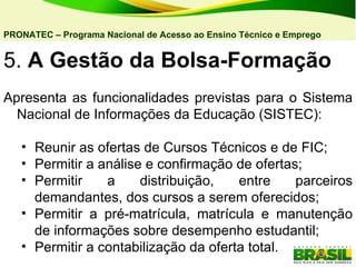 5.  A Gestão da Bolsa-Formação   Apresenta as funcionalidades previstas para o Sistema Nacional de Informações da Educação (SISTEC): Reunir as ofertas de Cursos Técnicos e de FIC;  Permitir a análise e confirmação de ofertas; Permitir a distribuição, entre parceiros demandantes, dos cursos a serem oferecidos; Permitir a pré-matrícula, matrícula e manutenção de informações sobre desempenho estudantil; Permitir a contabilização da oferta total.  PRONATEC – Programa Nacional de Acesso ao Ensino Técnico e Emprego   