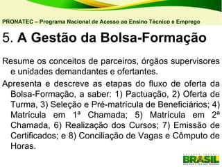 5.  A Gestão da Bolsa-Formação   Resume os conceitos de parceiros, órgãos supervisores e unidades demandantes e ofertantes. Apresenta e descreve as etapas do fluxo de oferta da Bolsa-Formação, a saber: 1) Pactuação, 2) Oferta de Turma, 3) Seleção e Pré-matrícula de Beneficiários; 4) Matrícula em 1ª Chamada; 5) Matrícula em 2ª Chamada, 6) Realização dos Cursos; 7) Emissão de Certificados; e 8) Conciliação de Vagas e Cômputo de Horas. PRONATEC – Programa Nacional de Acesso ao Ensino Técnico e Emprego   
