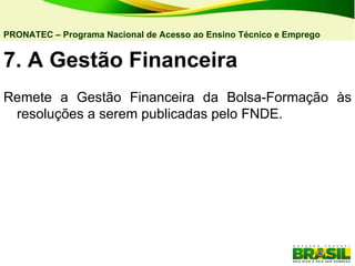7. A   Gestão Financeira  Remete a Gestão Financeira da Bolsa-Formação às resoluções a serem publicadas pelo FNDE. PRONATEC – Programa Nacional de Acesso ao Ensino Técnico e Emprego   