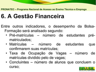 6. A   Gestão Financeira  Entre outros indicadores, o desempenho da Bolsa-Formação será analisado segundo: Pré-matrículas – número de estudantes pré-matriculados; Matrículas – número de estudantes que confirmarem suas matrículas; • Taxa de Ocupação de Vagas – número de matrículas dividido pelo de vagas; • Concluintes – número de alunos que concluem o curso; PRONATEC – Programa Nacional de Acesso ao Ensino Técnico e Emprego   