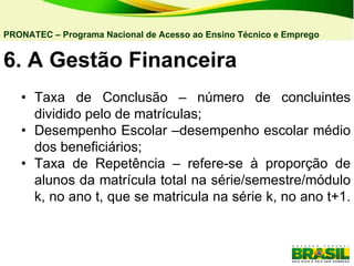 6. A   Gestão Financeira  • Taxa de Conclusão – número de concluintes dividido pelo de matrículas; • Desempenho Escolar –desempenho escolar médio dos beneficiários; • Taxa de Repetência – refere-se à proporção de alunos da matrícula total na série/semestre/módulo k, no ano t, que se matricula na série k, no ano t+1.  PRONATEC – Programa Nacional de Acesso ao Ensino Técnico e Emprego   